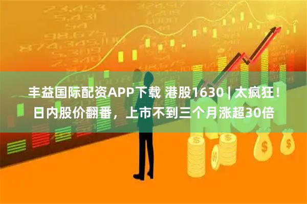 丰益国际配资APP下载 港股1630 | 太疯狂！日内股价翻番，上市不到三个月涨超30倍