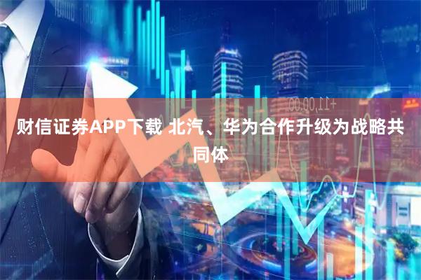 财信证券APP下载 北汽、华为合作升级为战略共同体