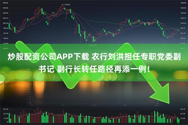 炒股配资公司APP下载 农行刘洪担任专职党委副书记 副行长转任路径再添一例！