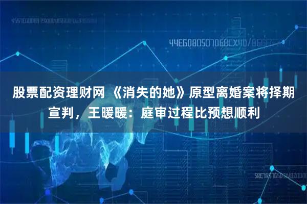 股票配资理财网 《消失的她》原型离婚案将择期宣判，王暖暖：庭审过程比预想顺利