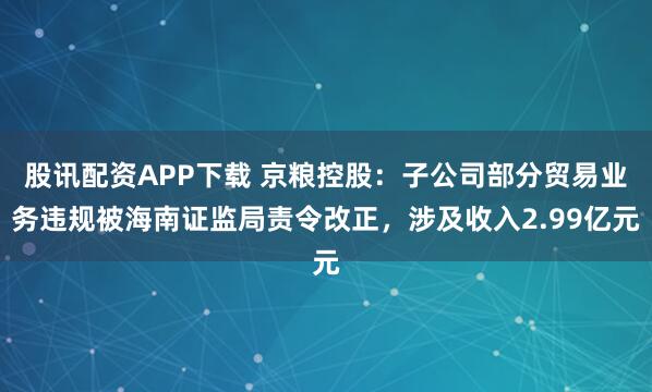 股讯配资APP下载 京粮控股：子公司部分贸易业务违规被海南证监局责令改正，涉及收入2.99亿元