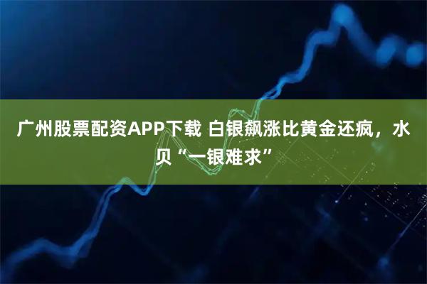 广州股票配资APP下载 白银飙涨比黄金还疯,水贝“一银难求”
