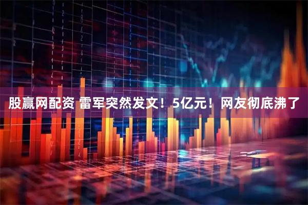 股赢网配资 雷军突然发文！5亿元！网友彻底沸了