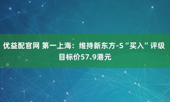 优益配官网 第一上海：维持新东方-S“买入”评级 目标价57.9港元
