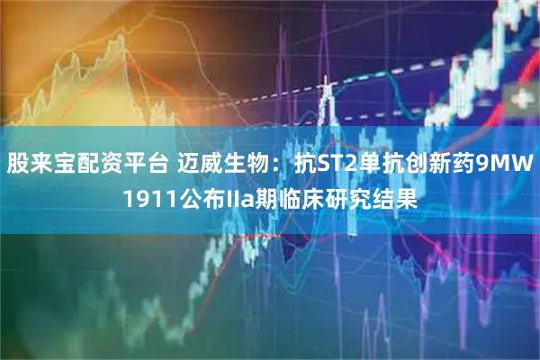 股来宝配资平台 迈威生物：抗ST2单抗创新药9MW1911公布IIa期临床研究结果