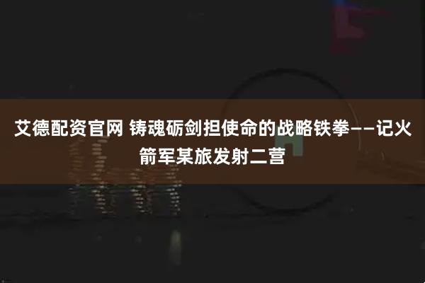 艾德配资官网 铸魂砺剑担使命的战略铁拳——记火箭军某旅发射二营