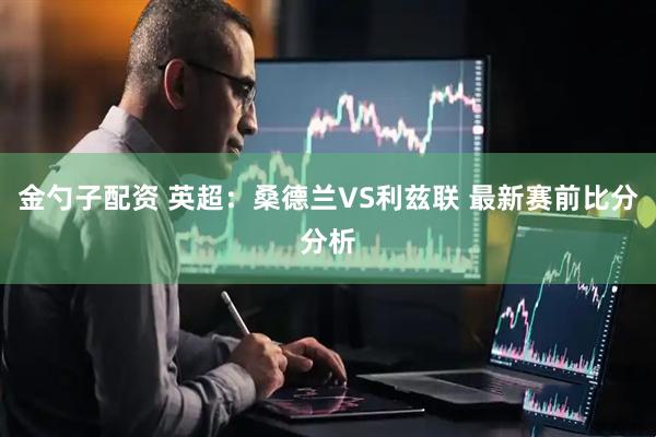 金勺子配资 英超：桑德兰VS利兹联 最新赛前比分分析