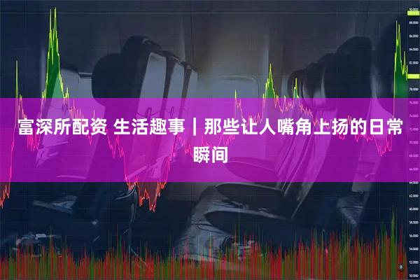 富深所配资 生活趣事｜那些让人嘴角上扬的日常瞬间
