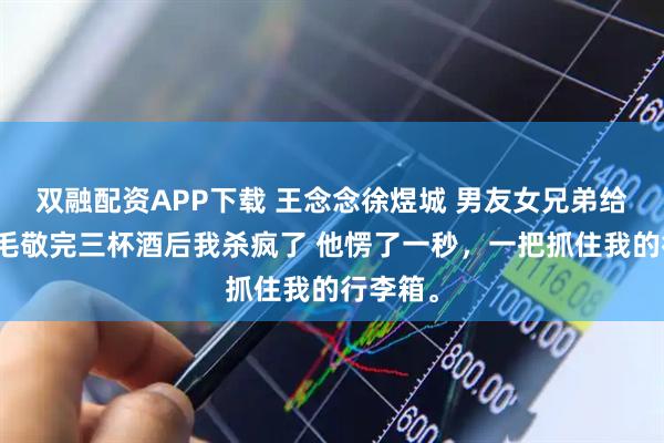 双融配资APP下载 王念念徐煜城 男友女兄弟给他染黄毛敬完三杯酒后我杀疯了 他愣了一秒，一把抓住我的行李箱。