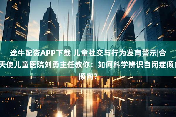 途牛配资APP下载 儿童社交与行为发育警示|合肥天使儿童医院刘勇主任教你：如何科学辨识自闭症倾向？