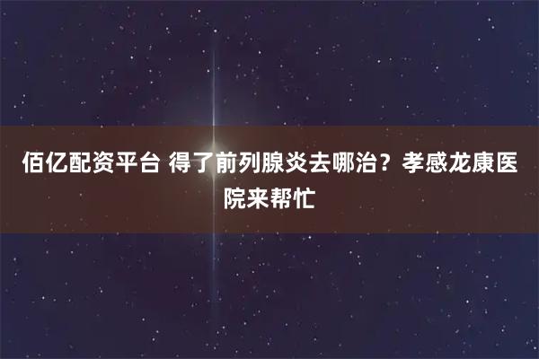 佰亿配资平台 得了前列腺炎去哪治？孝感龙康医院来帮忙