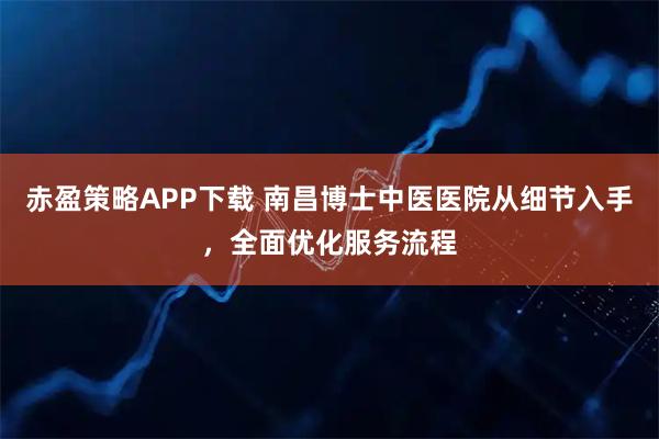 赤盈策略APP下载 南昌博士中医医院从细节入手，全面优化服务流程