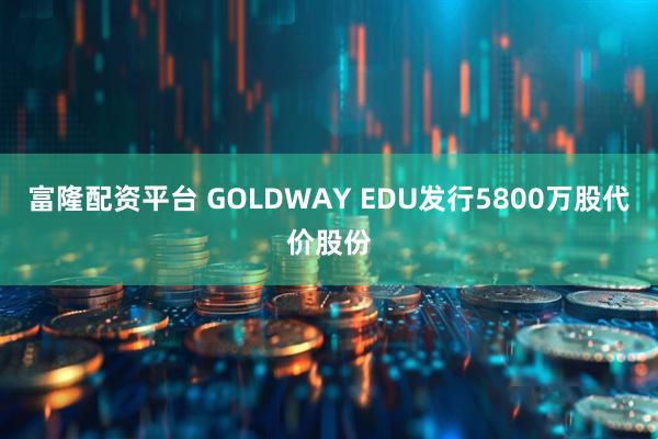 富隆配资平台 GOLDWAY EDU发行5800万股代价股份