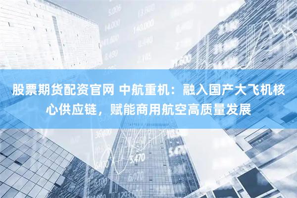 股票期货配资官网 中航重机：融入国产大飞机核心供应链，赋能商用航空高质量发展