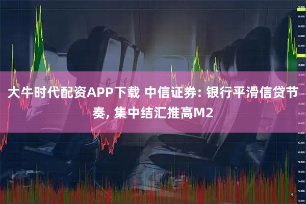 大牛时代配资APP下载 中信证券: 银行平滑信贷节奏, 集中结汇推高M2