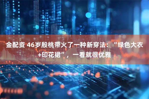 金配资 46岁殷桃带火了一种新穿法：“绿色大衣+印花裙”，一看就很优雅