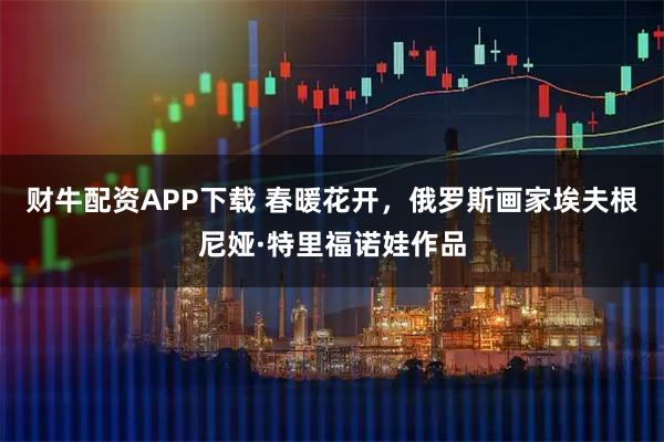 财牛配资APP下载 春暖花开，俄罗斯画家埃夫根尼娅·特里福诺娃作品