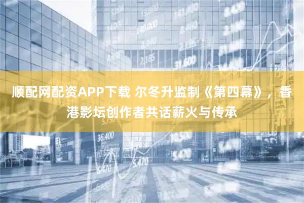 顺配网配资APP下载 尔冬升监制《第四幕》，香港影坛创作者共话薪火与传承