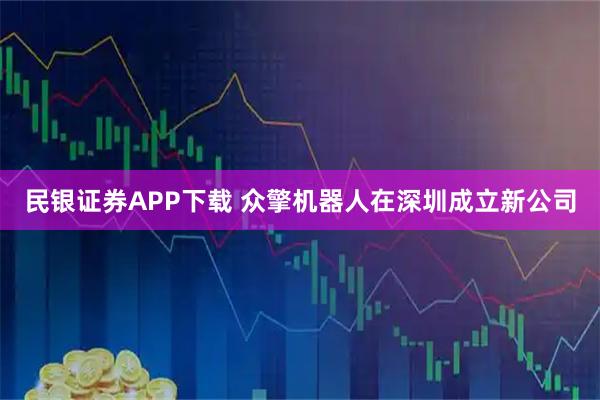 民银证券APP下载 众擎机器人在深圳成立新公司