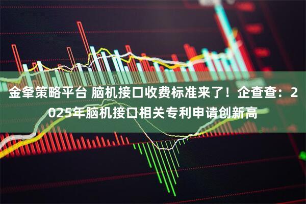 金夆策略平台 脑机接口收费标准来了！企查查：2025年脑机接口相关专利申请创新高
