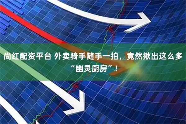 尚红配资平台 外卖骑手随手一拍，竟然揪出这么多“幽灵厨房”！