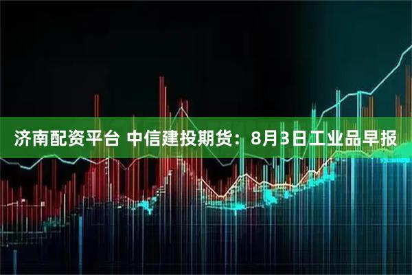 济南配资平台 中信建投期货：8月3日工业品早报